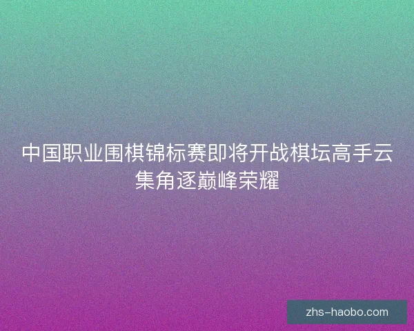 中国职业围棋锦标赛即将开战棋坛高手云集角逐巅峰荣耀