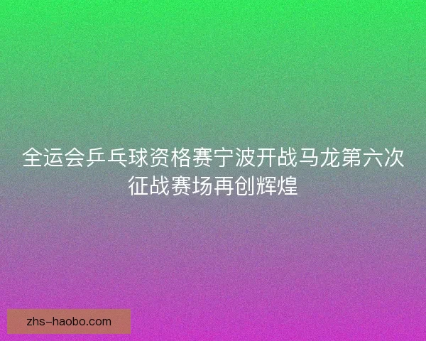 全运会乒乓球资格赛宁波开战马龙第六次征战赛场再创辉煌