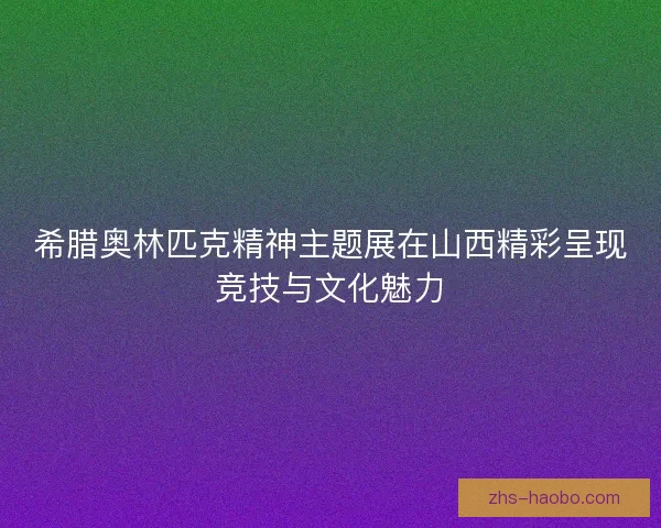 希腊奥林匹克精神主题展在山西精彩呈现竞技与文化魅力